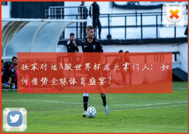独家对话A股世界杯龙头掌门人:如何借势全球体育盛宴?
