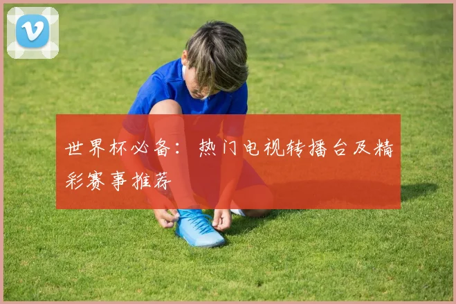 世界杯必备:热门电视转播台及精彩赛事推荐
