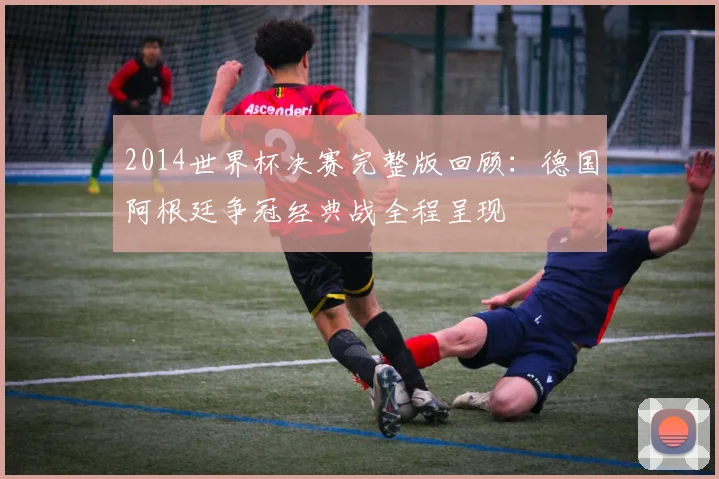 2014世界杯决赛完整版回顾：德国阿根廷争冠经典战全程呈现