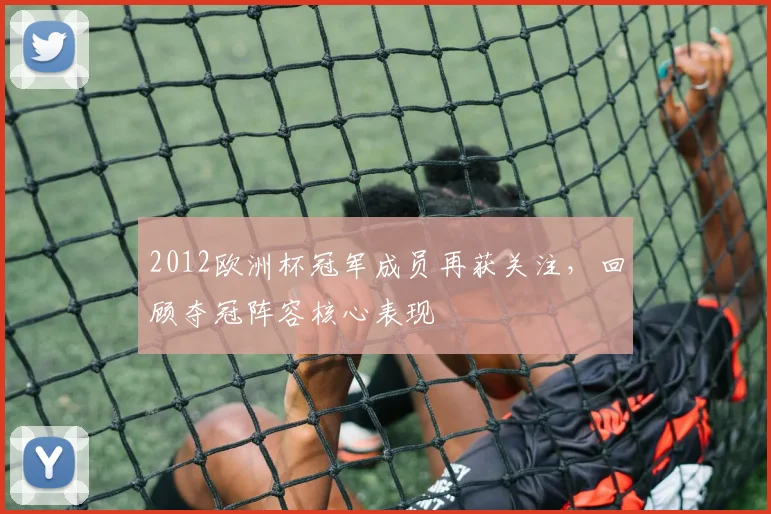 2012欧洲杯冠军成员再获关注，回顾夺冠阵容核心表现