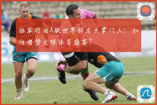 独家对话A股世界杯龙头掌门人:如何借势全球体育盛宴?