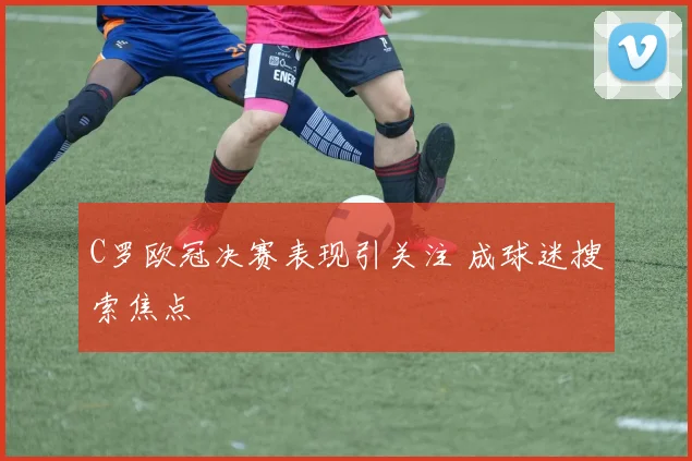 C罗欧冠决赛表现引关注 成球迷搜索焦点