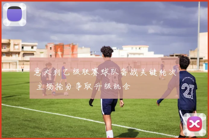 意大利乙级联赛球队备战关键轮次 主场抢分争取升级机会