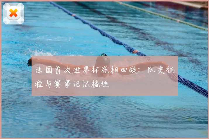 法国首次世界杯亮相回顾:队史征程与赛事记忆梳理