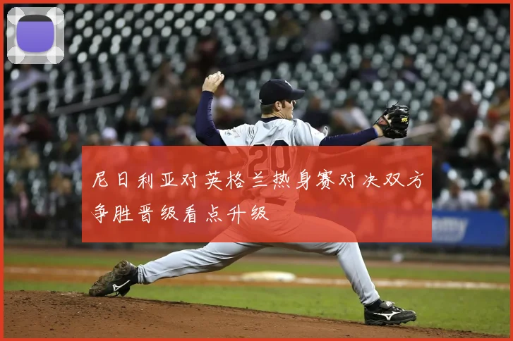 尼日利亚对英格兰热身赛对决双方争胜晋级看点升级