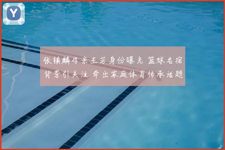 张镇麟母亲王芳身份曝光 篮球名宿背景引关注 牵出家庭体育传承话题