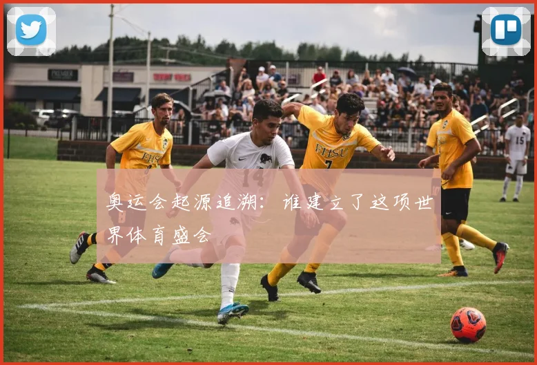 奥运会起源追溯:谁建立了这项世界体育盛会