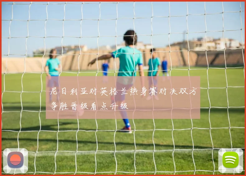 尼日利亚对英格兰热身赛对决双方争胜晋级看点升级