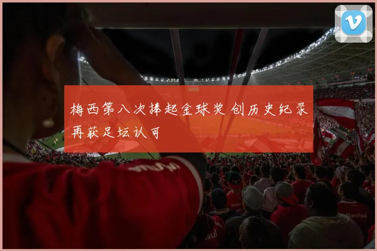 梅西第八次捧起金球奖 创历史纪录再获足坛认可