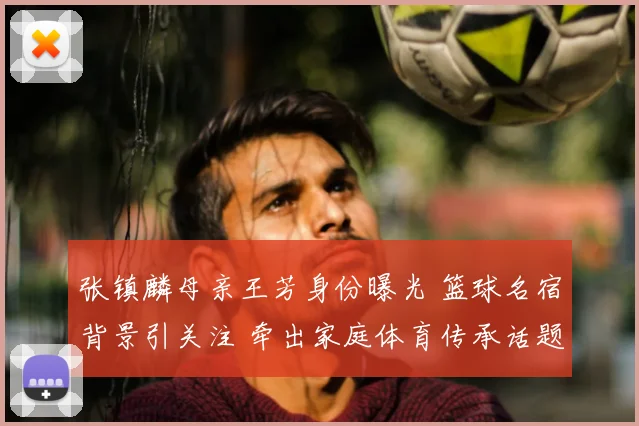 张镇麟母亲王芳身份曝光 篮球名宿背景引关注 牵出家庭体育传承话题