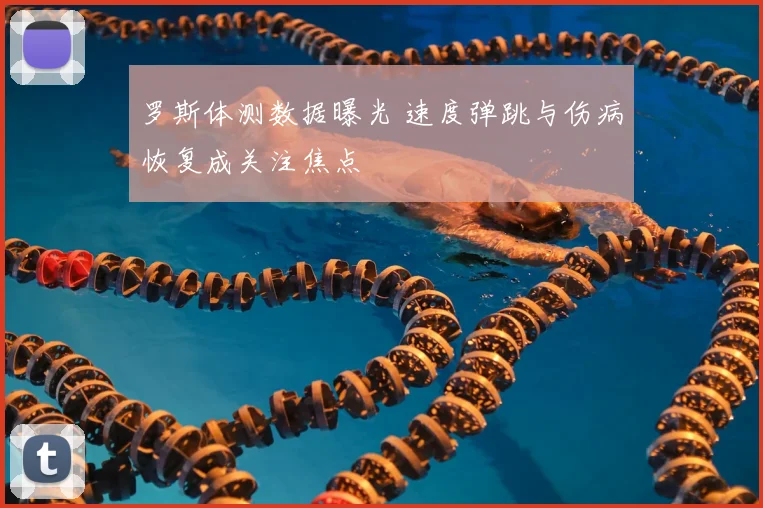 罗斯体测数据曝光 速度弹跳与伤病恢复成关注焦点