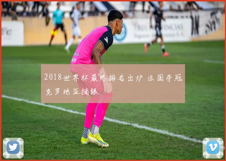 2018世界杯最终排名出炉 法国夺冠克罗地亚摘银