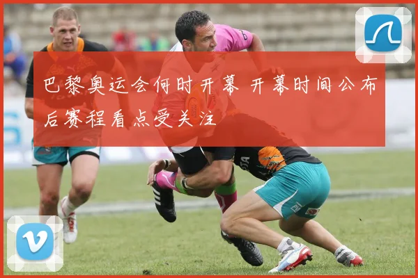 巴黎奥运会何时开幕 开幕时间公布后赛程看点受关注