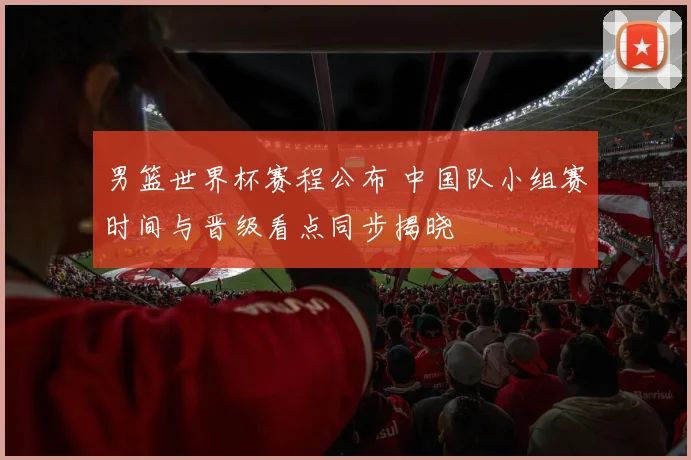 男篮世界杯赛程公布 中国队小组赛时间与晋级看点同步揭晓