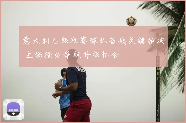 意大利乙级联赛球队备战关键轮次 主场抢分争取升级机会