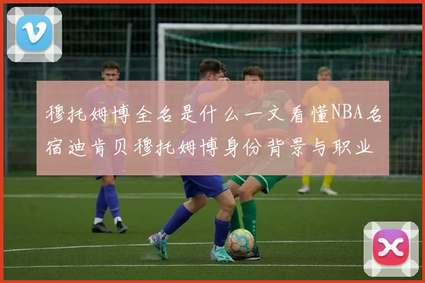 穆托姆博全名是什么一文看懂NBA名宿迪肯贝穆托姆博身份背景与职业成就
