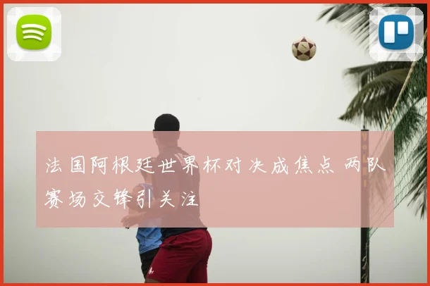 法国阿根廷世界杯对决成焦点 两队赛场交锋引关注