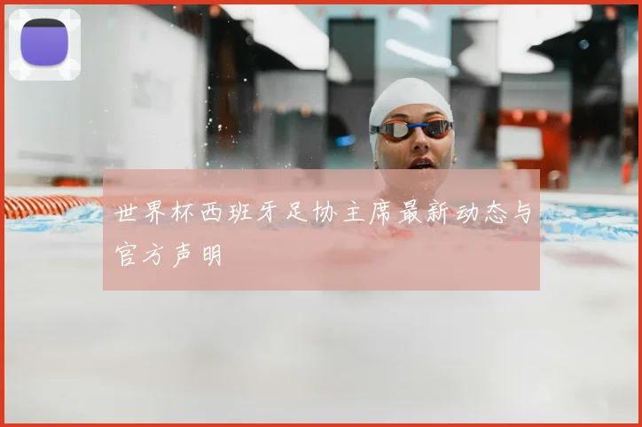 世界杯西班牙足协主席最新动态与官方声明