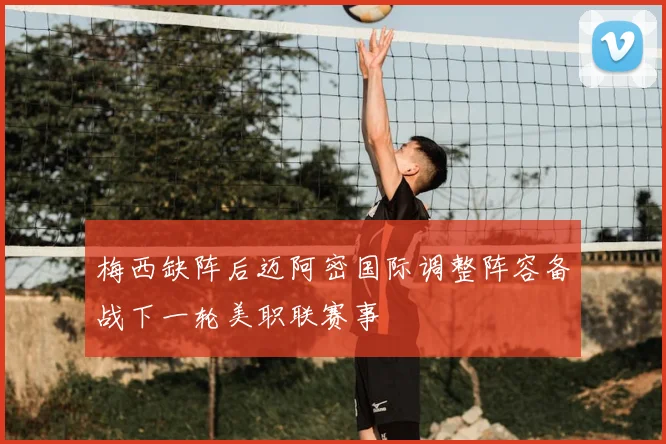 梅西缺阵后迈阿密国际调整阵容备战下一轮美职联赛事