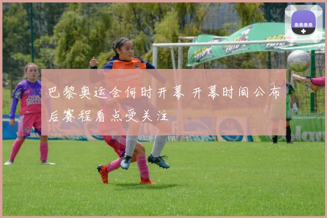 巴黎奥运会何时开幕 开幕时间公布后赛程看点受关注