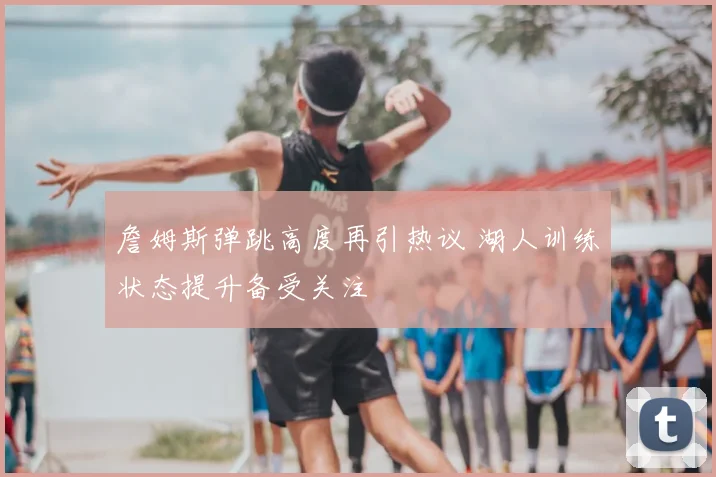 詹姆斯弹跳高度再引热议 湖人训练状态提升备受关注