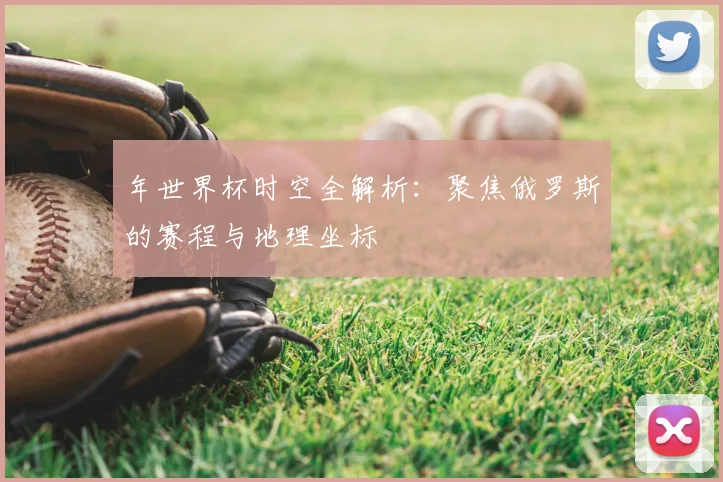 年世界杯时空全解析:聚焦俄罗斯的赛程与地理坐标