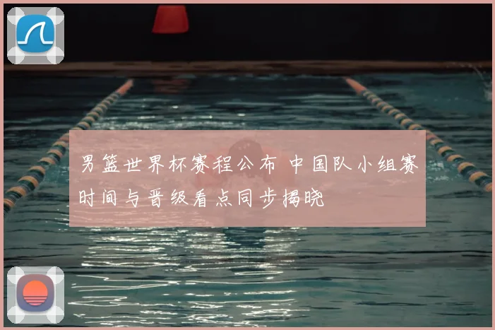 男篮世界杯赛程公布 中国队小组赛时间与晋级看点同步揭晓