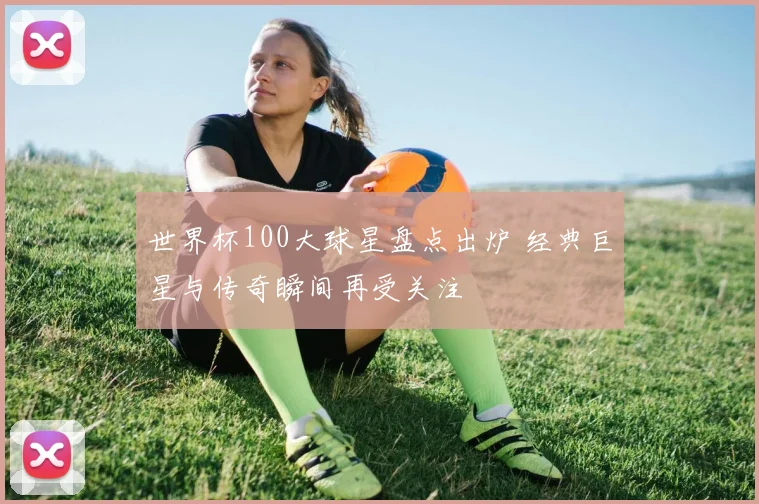 世界杯100大球星盘点出炉 经典巨星与传奇瞬间再受关注