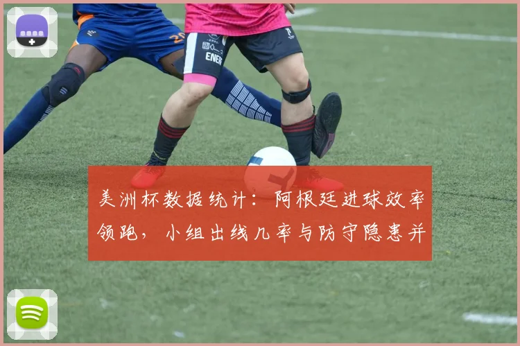 美洲杯数据统计：阿根廷进球效率领跑，小组出线几率与防守隐患并存
